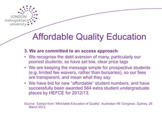 Affordable Quality Education
3. We are committed to an access approach:
• We recognise the debt aversion of many, particularly our
   poorest students, so have set low, clear price tags
• We are keeping the message simple for prospective students
   (e.g. limited fee waivers, rather than bursaries), so our fees
   are transparent, and mean what they say
• We have bid for new “affordable” student numbers, and have
   successfully been awarded 564 extra student undergraduate
   places by HEFCE for 2012/13.

Source: Extract from “Affordable Education of Quality”, Australian HE Congress, Sydney, 26
  March 2012.
 