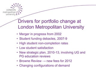 Drivers for portfolio change at
    London Metropolitan University
• Merger in progress from 2002
• Student funding debacles, 2007-9
• High student non-completion rates
• Low student satisfaction
• New strategic plan, 2010-13, involving UG and
  PG education reviews
• Browne Review → new fees for 2012
• Changing configurations of demand
 