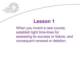 Lesson 1
When you invent a new course,
establish tight time-lines for
assessing its success or failure, and
consequent renewal or deletion.
 