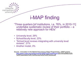 i-MAP finding
“Three quarters [of institutions, i.e. 76%, in 2010-11]
  undertake systematic review of their portfolio – a
  relatively new approach for HEIs”

• University level, 29%
• School/faculty level, 23%
• “School level reviews integrating with university level
  reviews”, 21%
• Another model, 3%

Source: Innovation in the Market Assurance of New Programmes, i-MAP project,
  http://www.i-map.org.uk/documents/i-MAP%20Conference%2017th%20Nov%20-
  %20Presentation%20-%20Survey%20of%20Practice.pdf
 