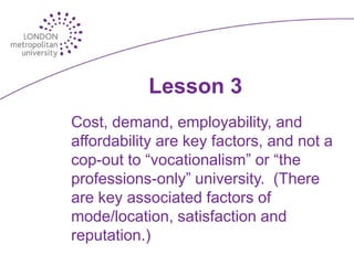 Lesson 3
Cost, demand, employability, and
affordability are key factors, and not a
cop-out to “vocationalism” or “the
professions-only” university. (There
are key associated factors of
mode/location, satisfaction and
reputation.)
 