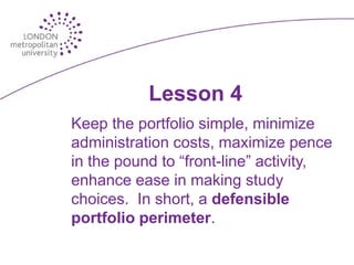 Lesson 4
Keep the portfolio simple, minimize
administration costs, maximize pence
in the pound to “front-line” activity,
enhance ease in making study
choices. In short, a defensible
portfolio perimeter.
 