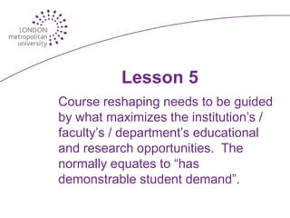 Lesson 5
Course reshaping needs to be guided
by what maximizes the institution’s /
faculty’s / department’s educational
and research opportunities. The
normally equates to “has
demonstrable student demand”.
 