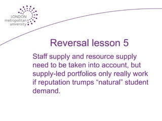 Reversal lesson 5
Staff supply and resource supply
need to be taken into account, but
supply-led portfolios only really work
if reputation trumps “natural” student
demand.
 