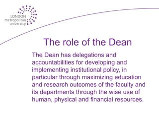 The role of the Dean
The Dean has delegations and
accountabilities for developing and
implementing institutional policy, in
particular through maximizing education
and research outcomes of the faculty and
its departments through the wise use of
human, physical and financial resources.
 