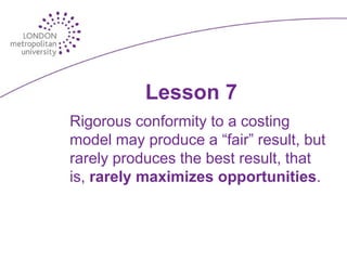 Lesson 7
Rigorous conformity to a costing
model may produce a “fair” result, but
rarely produces the best result, that
is, rarely maximizes opportunities.
 