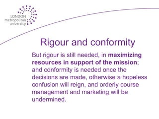 Rigour and conformity
But rigour is still needed, in maximizing
resources in support of the mission;
and conformity is needed once the
decisions are made, otherwise a hopeless
confusion will reign, and orderly course
management and marketing will be
undermined.
 