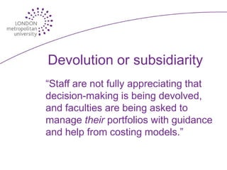 Devolution or subsidiarity
“Staff are not fully appreciating that
decision-making is being devolved,
and faculties are being asked to
manage their portfolios with guidance
and help from costing models.”
 