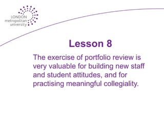 Lesson 8
The exercise of portfolio review is
very valuable for building new staff
and student attitudes, and for
practising meaningful collegiality.
 