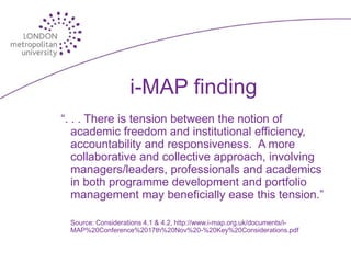 i-MAP finding
“. . . There is tension between the notion of
   academic freedom and institutional efficiency,
   accountability and responsiveness. A more
   collaborative and collective approach, involving
   managers/leaders, professionals and academics
   in both programme development and portfolio
   management may beneficially ease this tension.”

 Source: Considerations 4.1 & 4.2, http://www.i-map.org.uk/documents/i-
 MAP%20Conference%2017th%20Nov%20-%20Key%20Considerations.pdf
 