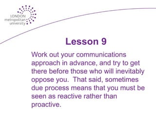 Lesson 9
Work out your communications
approach in advance, and try to get
there before those who will inevitably
oppose you. That said, sometimes
due process means that you must be
seen as reactive rather than
proactive.
 