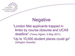 Negative
“London Met applicants trapped in
  limbo by course closures and UCAS
  deadline” (Times Higher, 5 May 2011)
“Up to 10,000 student places could go”
 (Islington Gazette)
 