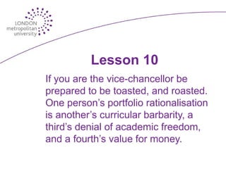 Lesson 10
If you are the vice-chancellor be
prepared to be toasted, and roasted.
One person’s portfolio rationalisation
is another’s curricular barbarity, a
third’s denial of academic freedom,
and a fourth’s value for money.
 