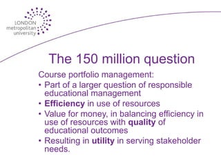 The 150 million question
Course portfolio management:
• Part of a larger question of responsible
  educational management
• Efficiency in use of resources
• Value for money, in balancing efficiency in
  use of resources with quality of
  educational outcomes
• Resulting in utility in serving stakeholder
  needs.
 