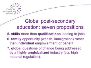 Global post-secondary
      education: seven propositions
5. skills more than qualifications leading to jobs
6. family opportunity (wealth, immigration) rather
  than individual empowerment or benefit
7. global questions of change being addressed
  by a highly unglobalized industry (viz. high
  national regulation).
 