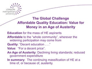 The Global Challenge
       Affordable Quality Education: Value for
            Money in an Age of Austerity
Education for the mass of HE aspirants
Affordable to the “whole community”, wherever the
  widening participation may come from
Quality: “Decent education . . .”
Value: “For a decent price”.
An Age of Austerity: Declining living standards; reduced
  government expenditure
In summary: The continuing massification of HE at a
  time of, or because of, austerity.
 