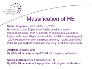 Massification of HE
United Kingdom (Leitch, 2006) By 2020:
Basic skills: over 90 percent of adults Level 2 or above
Intermediate skills: over 70 per cent of adults Level 3 or above
Higher skills: over 40 per cent of adults Level 4 or above (degree)
“2020: Prosperity for all in the global economy – world class skills”
2020: 50 per cent of London jobs requiring Level 4 or higher skills

Australia (Bradley, 2008)
By 2025, 40 per cent of aged 25-34 with degree qualifications

United States (Lumina Foundation, 2011)
By 2025, 60 per cent of the population with degree qualifications.
 