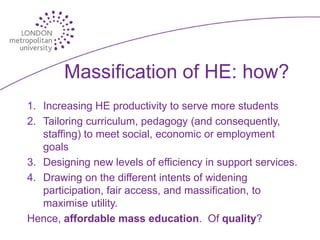 Massification of HE: how?
1. Increasing HE productivity to serve more students
2. Tailoring curriculum, pedagogy (and consequently,
   staffing) to meet social, economic or employment
   goals
3. Designing new levels of efficiency in support services.
4. Drawing on the different intents of widening
   participation, fair access, and massification, to
   maximise utility.
Hence, affordable mass education. Of quality?
 