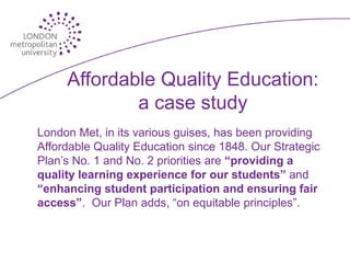 Affordable Quality Education:
             a case study
London Met, in its various guises, has been providing
Affordable Quality Education since 1848. Our Strategic
Plan’s No. 1 and No. 2 priorities are “providing a
quality learning experience for our students” and
“enhancing student participation and ensuring fair
access”. Our Plan adds, “on equitable principles”.
 