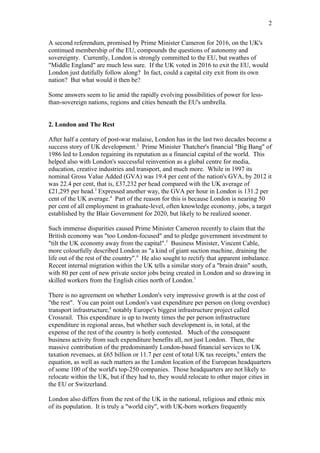 A second referendum, promised by Prime Minister Cameron for 2016, on the UK's
continued membership of the EU, compounds the questions of autonomy and
sovereignty. Currently, London is strongly committed to the EU, but swathes of
"Middle England" are much less sure. If the UK voted in 2016 to exit the EU, would
London just dutifully follow along? In fact, could a capital city exit from its own
nation? But what would it then be?
Some answers seem to lie amid the rapidly evolving possibilities of power for less-
than-sovereign nations, regions and cities beneath the EU's umbrella.
2. London and The Rest
After half a century of post-war malaise, London has in the last two decades become a
success story of UK development.2
Prime Minister Thatcher's financial "Big Bang" of
1986 led to London regaining its reputation as a financial capital of the world. This
helped also with London's successful reinvention as a global centre for media,
education, creative industries and transport, and much more. While in 1997 its
nominal Gross Value Added (GVA) was 19.4 per cent of the nation's GVA, by 2012 it
was 22.4 per cent, that is, £37,232 per head compared with the UK average of
£21,295 per head.3
Expressed another way, the GVA per hour in London is 131.2 per
cent of the UK average.4
Part of the reason for this is because London is nearing 50
per cent of all employment in graduate-level, often knowledge economy, jobs, a target
established by the Blair Government for 2020, but likely to be realized sooner.
Such immense disparities caused Prime Minister Cameron recently to claim that the
British economy was "too London-focused" and to pledge government investment to
"tilt the UK economy away from the capital".5
Business Minister, Vincent Cable,
more colourfully described London as "a kind of giant suction machine, draining the
life out of the rest of the country".6
He also sought to rectify that apparent imbalance.
Recent internal migration within the UK tells a similar story of a "brain drain" south,
with 80 per cent of new private sector jobs being created in London and so drawing in
skilled workers from the English cities north of London.7
There is no agreement on whether London's very impressive growth is at the cost of
"the rest". You can point out London's vast expenditure per person on (long overdue)
transport infrastructure,8
notably Europe's biggest infrastructure project called
Crossrail. This expenditure is up to twenty times the per person infrastructure
expenditure in regional areas, but whether such development is, in total, at the
expense of the rest of the country is hotly contested. Much of the consequent
business activity from such expenditure benefits all, not just London. Then, the
massive contribution of the predominantly London-based financial services to UK
taxation revenues, at £65 billion or 11.7 per cent of total UK tax receipts,9
enters the
equation, as well as such matters as the London location of the European headquarters
of some 100 of the world's top-250 companies. Those headquarters are not likely to
relocate within the UK, but if they had to, they would relocate to other major cities in
the EU or Switzerland.
London also differs from the rest of the UK in the national, religious and ethnic mix
of its population. It is truly a "world city", with UK-born workers frequently
2
 