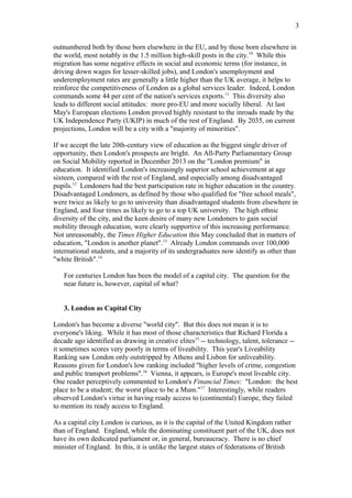 outnumbered both by those born elsewhere in the EU, and by those born elsewhere in
the world, most notably in the 1.5 million high-skill posts in the city.10
While this
migration has some negative effects in social and economic terms (for instance, in
driving down wages for lesser-skilled jobs), and London's unemployment and
underemployment rates are generally a little higher than the UK average, it helps to
reinforce the competitiveness of London as a global services leader. Indeed, London
commands some 44 per cent of the nation's services exports.11
This diversity also
leads to different social attitudes: more pro-EU and more socially liberal. At last
May's European elections London proved highly resistant to the inroads made by the
UK Independence Party (UKIP) in much of the rest of England. By 2035, on current
projections, London will be a city with a "majority of minorities".
If we accept the late 20th-century view of education as the biggest single driver of
opportunity, then London's prospects are bright. An All-Party Parliamentary Group
on Social Mobility reported in December 2013 on the "London premium" in
education. It identified London's increasingly superior school achievement at age
sixteen, compared with the rest of England, and especially among disadvantaged
pupils.12
Londoners had the best participation rate in higher education in the country.
Disadvantaged Londoners, as defined by those who qualified for "free school meals",
were twice as likely to go to university than disadvantaged students from elsewhere in
England, and four times as likely to go to a top UK university. The high ethnic
diversity of the city, and the keen desire of many new Londoners to gain social
mobility through education, were clearly supportive of this increasing performance.
Not unreasonably, the Times Higher Education this May concluded that in matters of
education, "London is another planet".13
Already London commands over 100,000
international students, and a majority of its undergraduates now identify as other than
"white British".14
For centuries London has been the model of a capital city. The question for the
near future is, however, capital of what?
3. London as Capital City
London's has become a diverse "world city". But this does not mean it is to
everyone's liking. While it has most of those characteristics that Richard Florida a
decade ago identified as drawing in creative elites15
-- technology, talent, tolerance --
it sometimes scores very poorly in terms of liveability. This year's Liveability
Ranking saw London only outstripped by Athens and Lisbon for unliveability.
Reasons given for London's low ranking included "higher levels of crime, congestion
and public transport problems".16
Vienna, it appears, is Europe's most liveable city.
One reader perceptively commented to London's Financial Times: "London: the best
place to be a student; the worst place to be a Mum."17
Interestingly, while readers
observed London's virtue in having ready access to (continental) Europe, they failed
to mention its ready access to England.
As a capital city London is curious, as it is the capital of the United Kingdom rather
than of England. England, while the dominating constituent part of the UK, does not
have its own dedicated parliament or, in general, bureaucracy. There is no chief
minister of England. In this, it is unlike the largest states of federations of British
3
 