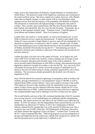 origin, such as the United States (California), Canada (Ontario), or Australia (New
South Wales). The distinctive needs of the English are sometimes just overlooked in
the current political set-up. This leaves capital-city London, however, with a British,
rather than an English, mindset, in stark contrast with its own hinterland, where
repeated surveys show that the majority of the population self-identifies as English.
This distinction is reinforced by the high percentage of immigrants who settle in
London. They consider, upon naturalization, that they have become British rather
than English, and importantly, they have also become European. Technically, this is
correct, as their passport currently reads: "European Union: United Kingdom of
Great Britain and Northern Ireland". There is no mention of England.
London, then, sees itself as a "world capital", as well as top European city, in such
fields as financial services, media and entertainment. It stands to gain hugely from
further EU moves towards a Single Market in services, and will lose dramatically if it
should be excluded from, or restricted in, that EU market. Already some US banks
have started planning to move London-based activities to the favourable environment
of Dublin, should the UK look like leaving the EU.18
Such planning can only be
expected to intensify until a definitive expression of the national will towards the EU
has been achieved.
London also plays a de facto role as the capital of Europe. As its largest city, and
with a GDP of its own that rivals Austria's, it takes a leading role in Europe in such
fields as transport, education and a broader range of the creative industries. EU
moves towards market liberalisation in such fields as energy, telecommunications and
digital have distinctive benefits for London, as also for the UK. Any vote in the 2016
referendum for leaving the EU creates not just the prospect of substantial loss of
business, but also of London losing its strong, sometimes hegemonistic, role in these
industries. The nervousness already generated by the Scottish vote will only be
magnified in 2016.
Since 2010 the British Government's tightening of immigration, both of workers and
students, through commitment to a "net immigration" target of 100,000, as well as
repeated Home Office systems failures,19
have sent a negative message to the world.
That negativity flowed to other members of the EU (particularly newer accession
states), as their citizens are also captured within this statistic, despite the EU's Free
Movement Directive of 2004. London businesses have been at the fore in opposing
this unimplementable target and its challenge to the flow of talent into the capital.
The overall benefits and costs of the UK's continued membership of the EU currently
have no clear answers, as the methodologies are conflicting and the interpretations
confusing. But clearer answers are vital, above all, for London's case within the UK
debate. In 2010, for instance, the UK Independence Party asserted that the cost of EU
membership was effectively £77 billion. In 2013, the Confederation of British
Industry claimed that EU membership was worth around £70 billion per year, that is
around 4-5 per cent of GDP, following a 2010 Department of Business, Innovation
and Skills estimate that suggested a 6 per cent figure.20
London First's "London and
the EU" study commented this May: "Delivering progress on services integration at
the pace and depth that the UK would want, with the UK outside the EU and the UK
then having equal access on the right terms, is difficult to see."
4
 