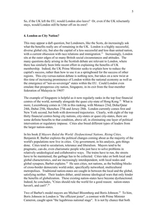 So, if the UK left the EU, would London also leave? Or, even if the UK reluctantly
stays, would London still be better off on its own?
4. London as City Nation?
This may appear a daft question, but Londoners, like the Scots, do increasingly ask
what the benefits really are of remaining in the UK. London is a highly successful,
diverse global city, but also the capital of a less successful and less than united nation,
with a current obsession with race relations and immigration.21
Increasingly, London
sits at the outer edges of so many British social circumstances and attitudes. The
many questions daily arising in the Scottish debate are relevant to London, where
there has similarly been little recent effort in explaining the benefits of UK
membership. Indeed, the UK Prime Minister seeks to explain how to reduce the
capital's success, rather than how to use it as a springboard for the success of other
regions. This city-versus-nation debate is nothing new, but takes on a new twist at
this time of increasing prominence of London within the national economy as well as
the emergence of "not-so-sovereign" states within the EU. Could London even
emulate that prosperous city nation, Singapore, in its exit from the four-member
federation of Malaysia in 1965?
The example of Singapore is helpful as it now regularly ranks in the top four financial
centres of the world, normally alongside the quasi city-state of Hong Kong.22
What is
more, Luxembourg comes in 13th in this ranking, with Monaco 23rd, Doha/Qatar
24th, Dubai 25th, Shenzhen 27th and Jersey 28th. London currently comes first and
New York second, but both with downward trajectories. Clearly, with eight of the top
thirty financial centres being city nations, city-states or quasi city-states, there are
some definite benefits to that condition, above all, in eliminating one layer of political
intervention or regulatory impasse. Cities also breed different types of leaders from
the larger nation-states.
In his book If Mayors Ruled the World: Dysfunctional Nations, Rising Cities,
Benjamin R. Barber explores the political changes coming about as the majority of the
world's populations now live in cities. City government, in his analysis, gets things
done. Cities tend to secularism, tolerance and liberalism. Mayors tend to be
pragmatic, can-do, even charismatic people who just have to solve problems in
relatively unideological and collaborative ways. The trains have to run, the streets
have to be maintained, the garbage has to be collected. Cities take on both local and
global characteristics, and are increasingly interdependent, with local nodes and
global synapses, Barber explains.23
He sees cities, not nations, as the building blocks
of cross-border democratic world order, specifically networked, multicultural
metropolises. Traditional nation-states are caught in between the local and the global,
satisfying neither. Their leaders dither, amid intense ideological wars that only hinder
the benefits of globalization. These existing nation-states have become dysfunctional.
Indeed, he concludes, "Cities should rule the world for a good reason: nation-states
haven't, and can't".24
Two of Barber's model mayors are Michael Bloomberg and Boris Johnson.25
To him,
Boris Johnson in London is "the efficient jester", a contrast with Prime Minister
Cameron, caught upon "the lugubrious national stage". It is not by chance that both
5
 