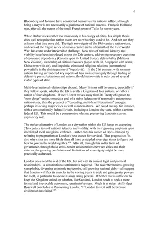 Bloomberg and Johnson have considered themselves for national office, although
being a mayor is not necessarily a guarantee of national success. François Hollande
was, after all, the mayor of the small French town of Tulle for seven years.
While Barber sticks rather too tenaciously to his eulogy of cities, his simple thesis
does well recognize that nation-states are not what they used to be. And nor can they
achieve what they once did. The tight sovereignty of the 19th-century nation-state,
and even of the fragile series of nations created in the aftermath of the First World
War, has come under irreversible challenge. New tests of national identity and
viability have been introduced across the 20th century, addressing necessary questions
of economic dependency (Canada upon the United States), defensibility (Malta or
New Zealand), ownership of critical resources (Japan with oil, Singapore with water,
China even with air), and linguistic, ethnic and religious relations (summarized
powerfully in the disintegration of Yugoslavia). In the 21st century, with so many
nations having surrendered key aspects of their own sovereignty through trading or
defensive pacts, federations and unions, the old nation-state is only one of several
viable types of state.
Multi-level national relationships abound. Many Britons will be unsure, especially if
they follow sports, whether the UK is really a kingdom of four nations, or rather a
nation of four kingdoms. If the EU ever moves away from its Treaty obligation to
"ever closer" union, towards a goal of a stable federation of reasonably autonomous
nation-states, then the prospect of "cascading, multi-level federations" emerges,
perhaps involving major cities as well as nation-states. We could end up, for instance,
with a constitutionally federal Britain, including a London city-state, within a reborn
federal EU. This would be a compromise solution, preserving London's current
capital city role.
The starker alternative of London as a city nation within the EU hangs on accepting
21st-century tests of national identity and viability, with their growing emphasis upon
interlinked local and global embrace. Barber ends his cameo of Boris Johnson by
referring to pragmatism as London's best chance for survival. That pragmatism "is
also why cities are more likely than all those principled sovereign states to figure out
how to govern the world together."26
After all, through this softer form of
governance, through those cross-border collaborations between cities and their
citizens, the growing confusions and limitations of sovereignty might be more
practically addressed.
London does need the rest of the UK, but not with its current legal and political
relationships. A constitutional settlement is required. The two referendums, growing
xenophobia, diverging economic trajectories, still growing national debt -- all suggest
that London will flex its muscles in the coming years to seek and gain greater powers
for itself, in particular to secure its own taxing powers. Whether that is sufficient to
keep the Kingdom united, or whether, like Scotland, London needs to seek a more
formal and irrevocable autonomy, remains to be seen. Much is at stake. As Bridget
Rosewell concludes in Reinventing London, "If London fails, it will be because
civilization has failed."27
6
 