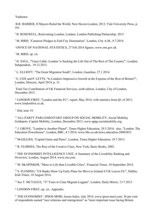 1
Endnotes:
B.R. BARBER, If Mayors Ruled the World, New Haven-London, 2013, Yale University Press, p.
161.
2
B. ROSEWELL, Reinventing London, London, London Publishing Partnership, 2013.
3
M. BIRD, "Cameron Pledges to End City Domination", London, City A.M., 8.7.2014.
4
OFFICE OF NATIONAL STATISTICS, 27 Feb 2014 figures, www.ons.gov.uk.
5
M. BIRD, op. cit.
6
H. SAUL, "Vince Cable: London 'is Sucking the Life Out of The Rest of The Country'", London,
Independent, 19.12.2013.
7
L. ELLIOTT, "The Great Migration South", London, Guardian, 27.1.2014.
8
E. COX and P. LETTS, "Is London's Impressive Growth at the Expense of the Rest of Britain?",
London, Director, April 2014, p. 31.
9
Total Tax Contribution of UK Financial Services, sixth edition, London, City of London,
December 2013.
10
LONDON FIRST, "London and the EU", report, May 2014, with statistics from Q1 of 2011,
www.londonfirst.co.uk.
11
ibid, note 19.
12
ALL-PARTY PARLIAMENTARY GROUP ON SOCIAL MOBILITY, Social Mobility
Goldspots: Capital Mobility, London, December 2013, www.appg-socialmobility.org.
13
J. GROVE, "London is Another Planet", Times Higher Education, 29.5.2014; also, "London: The
Education Powerhouse", London, BBC, 4.7.2014, www.bbc.co.uk/news.education-28003851.
14
M.GILLIES, "Capital Gains and Pains", London, Times Higher Education, 18.7.2013.
15
R. FLORIDA, The Rise of the Creative Class, New York, Basic Books, 2002.
16
THE ECONOMIST INTELLIGENCE UNIT, A Summary of the Liveability Ranking and
Overview, London, August 2014, www.eiu.com.
17
M. SKAPINKER, "More to Life than Liveable Cities", Financial Times, 10 September 2014.
18
S. FLEMING, "US Banks Draw Up Early Plans for Move to Ireland if UK Leaves EU", Dublin,
Irish Times, 18 August 2014.
19
See T. MCTAGUE, "37 Years to Clear Migrant Logjam", London, Daily Mirror, 13.7.2013.
20
LONDON FIRST, op. cit., Appendix.
21
THE ECONOMIST / IPSOS MORI, Issues Index, July 2014, www.ipsos-mori.com; 36 per cent
of respondents named "race relations and immigration" as "most important issue facing Britain
 