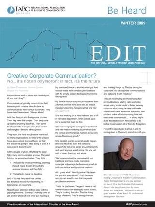 WINTER 2009




                                                                                          THE OFFICIAL NEWSLETTER OF IABC PHOENIX




Creative Corporate Communication?
No ... it’s not an oxymoron: in fact, it’s the future
By Steve Crescenzo, Seminar Leader,                big oversized check to another white guy. And     and shaking things up. They’re taking the
Blogger and Podcaster                              nobody reads their formulaic press release        “corporate” out of corporate communications
                                                   with the empty, jargon-ﬁlled quote from some      and replacing it with “creative.”
Organizations tend to stomp the creativity out
                                                   talking head.
of you, don’t they?                                                                                  They are revamping and modernizing their
                                                   My favorite horror story about this comes from    print publications; starting radio and video
Communicators typically come into our ﬁeld
                                                   a former client of mine. She was so tired of      shows; using social media to foster two-way
brimming with creative ideas for how to
                                                   managers rewriting her quotes that she tried      communication; using the new multimedia
communicate to their various audiences. They
                                                   an experiment.                                    tools to reach new audiences; integrating their
have ideas! New ideas! Different ideas!
                                                                                                     print and online efforts; improving how their
                                                   She was working on a press release and a VP
And then they run into the approval process.                                                         executives communicate . . . in short, they’re
                                                   in her sales department, when asked, gave
Then they meet the lawyers. Then they come                                                           doing the creative work they wanted to do
                                                   her a quote that read like this:
up against crushing deadlines. Then some                                                             before it was beaten out of them by the system.
faceless middle manager takes their content        “We’re leveraging the synergies of traditional
                                                                                                     I’ve got the case studies to prove it, and I’m
and mangles it beyond all recognition.             and new-media marketing to penetrate both
                                                                                                     coming down to Phoenix to share them with you.
                                                   the vertical and horizontal markets in our core
They learn, the hard way, that the mantra of
                                                   areas of business growth.”
so many organizations is: “That’s the way we
have always done it around here, so that’s         She decided, just to see what would happen
the way we’re going to keep doing it. Even if it   (she was ready to leave the company
sucks and it doesn’t work.”                        anyway!) to move his words around randomly,
                                                   and see if anyone would notice. So she just
After a couple of years of ﬁghting the good
                                                   sort of mixed them up, and wrote:
ﬁght, many communicators give up. They start
ﬁghting the wrong two battles. They ﬁght ...       “We’re penetrating the core areas of our
                                                   traditional and new-media marketing
   1. The battle to create something, anything
                                                   synergies to leverage the business growth in
      that will make it safely through the
                                                   both our vertical and horizontal markets.”
      approval process; and they ﬁght ...
                                                   And guess what? Nobody noticed! Not even
   2. The battle to make the deadline.                                                               Steve Crescenzo and IABC Phoenix are
                                                   the guy who was quoted! Why? Because
                                                                                                     hosting Crescenzo’s “Creative Communication:
                                                   nobody can stand to read that corporate
And of course they win those battles ...
                                                                                                     Taking the Next Step”, a one-day seminar
                                                   gobblygook anymore!
but they lose the war for readership, or
                                                                                                     on March 20 at the Scottsdale Cottonwoods
listenership, or viewership.
                                                   That’s the bad news. The good news is that        Resort. Visit iabcphoenix.com for more
                                                   communicators are starting to make a stand.
Nobody pays attention to their story with the                                                        details and to register. Crescenzo is also our
                                                   They’re bucking the rules. They’re doing
gripping headline: “Synergy!” Nobody looks at                                                        guest speaker at our March 19 professional
                                                   things differently. They’re taking chances,
yet another photo of one white guy handing a                                                         development luncheon.


Five-time winner of the International Chapter of the Year Award                                                              IABCphoenix.com
 