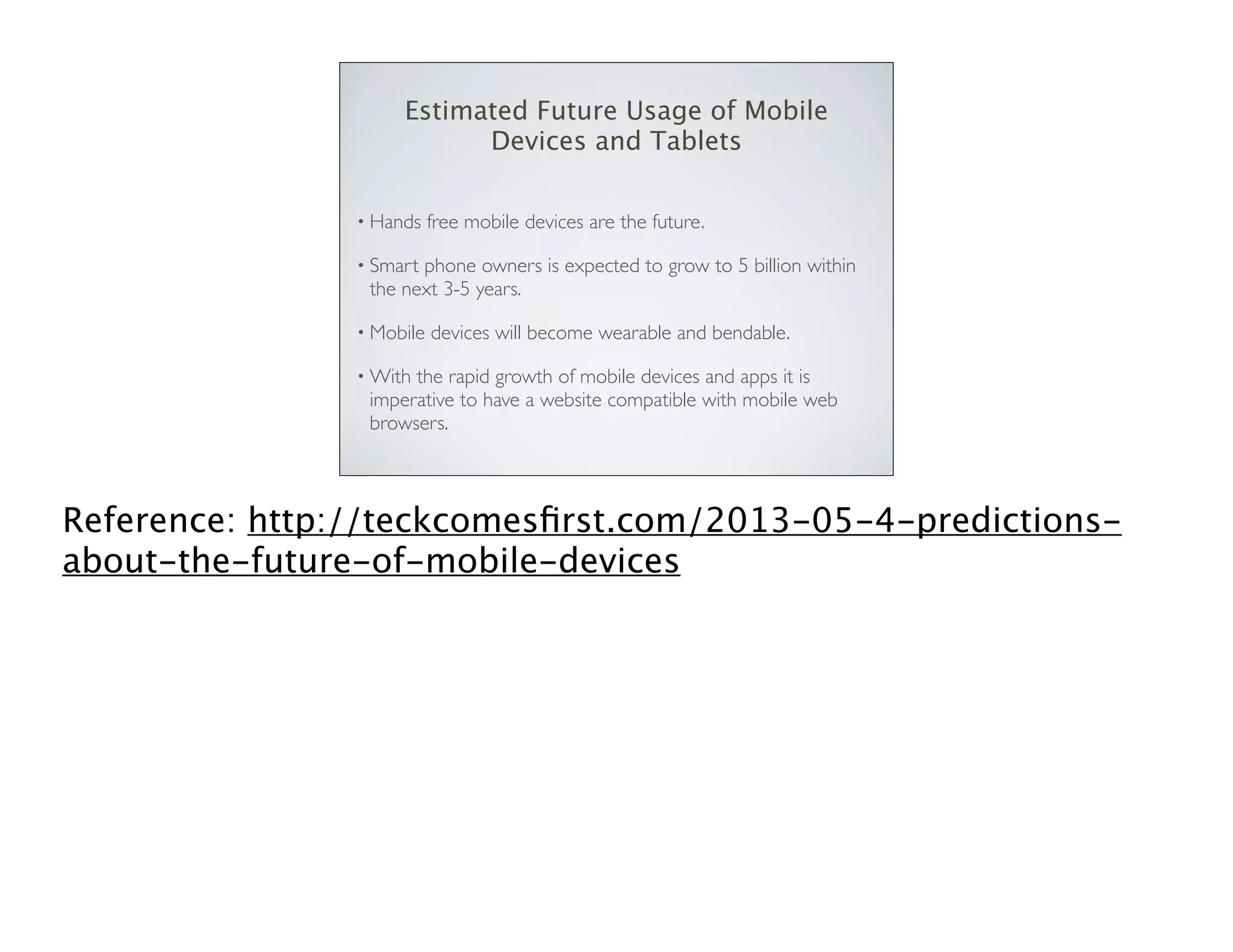 Estimated Future Usage of Mobile
Devices and Tablets
• Hands

free mobile devices are the future.

• Smart

phone owners is expected to grow to 5 billion within
the next 3-5 years.

• Mobile

devices will become wearable and bendable.

• With

the rapid growth of mobile devices and apps it is
imperative to have a website compatible with mobile web
browsers.

Reference: http://teckcomesﬁrst.com/2013-05-4-predictionsabout-the-future-of-mobile-devices

 