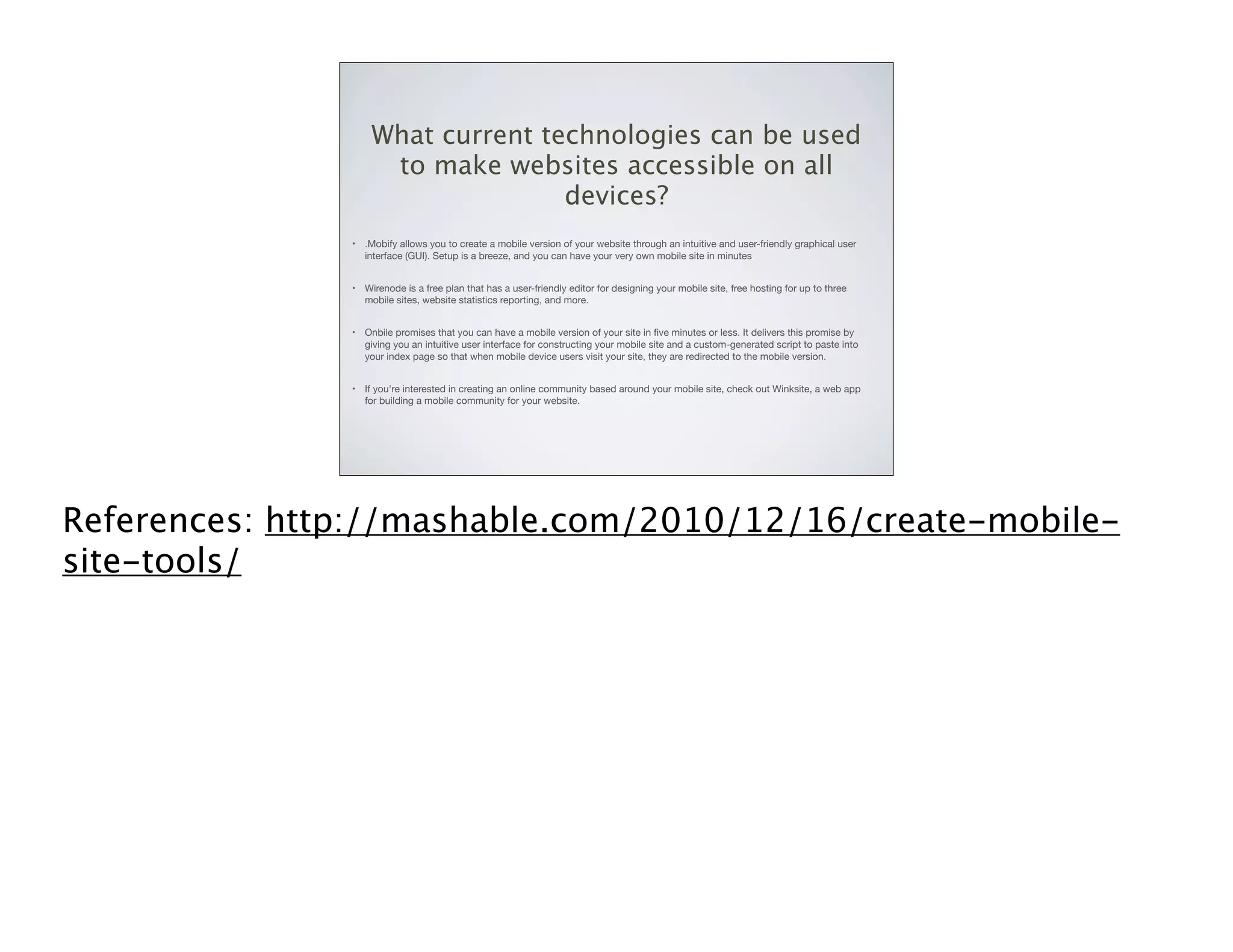 What current technologies can be used
to make websites accessible on all
devices?
•

.Mobify allows you to create a mobile version of your website through an intuitive and user-friendly graphical user
interface (GUI). Setup is a breeze, and you can have your very own mobile site in minutes

•

Wirenode is a free plan that has a user-friendly editor for designing your mobile site, free hosting for up to three
mobile sites, website statistics reporting, and more.

•

Onbile promises that you can have a mobile version of your site in ﬁve minutes or less. It delivers this promise by
giving you an intuitive user interface for constructing your mobile site and a custom-generated script to paste into
your index page so that when mobile device users visit your site, they are redirected to the mobile version.

•

If you're interested in creating an online community based around your mobile site, check out Winksite, a web app
for building a mobile community for your website.

References: http://mashable.com/2010/12/16/create-mobilesite-tools/

 
