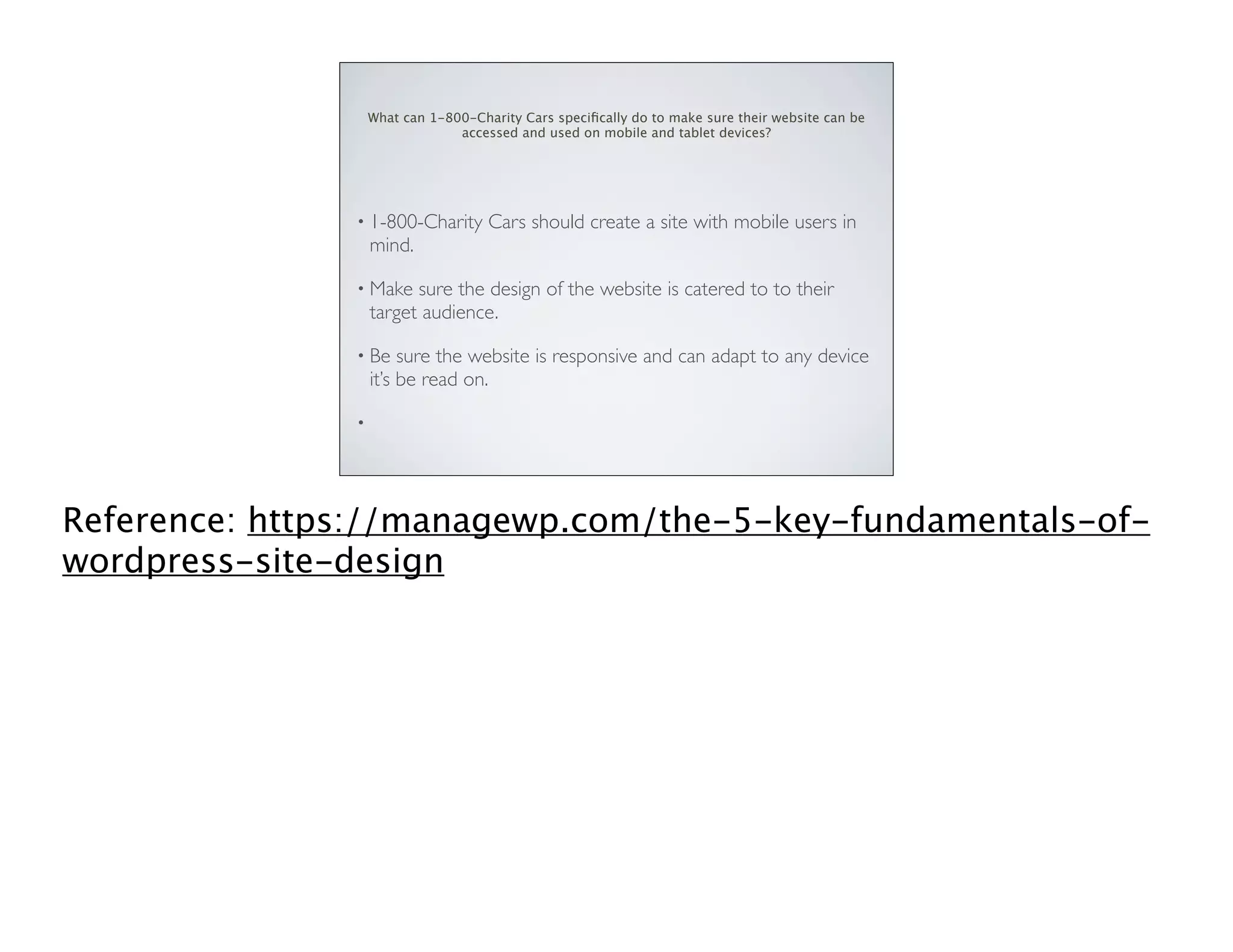 What can 1-800-Charity Cars speciﬁcally do to make sure their website can be
accessed and used on mobile and tablet devices?

• 1-800-Charity

mind.

Cars should create a site with mobile users in

• Make

sure the design of the website is catered to to their
target audience.

• Be

sure the website is responsive and can adapt to any device
it’s be read on.

•

Reference: https://managewp.com/the-5-key-fundamentals-ofwordpress-site-design

 