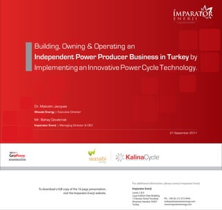 ImpArator
                                                                                                                                 e n e r j i
                                                                                                                                     A WASABI ENERGY group company




                               Building, Owning & Operating an
                               Independent Power Producer Business in Turkey by
                               Implementing an Innovative Power Cycle Technology.



                               Dr. Malcolm Jacques
                               Wasabi Energy | Executive Director

                               Mr. Bahay Ozcakmak
                               Imparator Enerji | Managing Director & CEO

                                                                                                                              21 September 2011
               TURKEY



                                                                                                                      R

                   TURKEY
O f f i c i a l S p o n so r




                                                                                           For additional information, please contact Imparator Enerji.

                                  To download a full copy of the 16 page presentation,     Imparator Enerji
                                                     visit the Imparator Enerji website.   Levels 5 & 6
                                                                                           Louis Vuitton Orjin Building
                                                                                           15 Bostan Street Tesvikiye     Ph: +90 (0) 212 373 9445
                                                                                           Nisantasi Istanbul 34367       turkiye@imparatorenergy.com
                                                                                           Turkey                         www.imparatorenergy.com
 