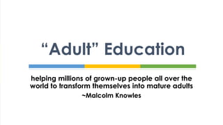helping millions of grown-up people all over the
world to transform themselves into mature adults
~Malcolm Knowles
“Adult” Education
 