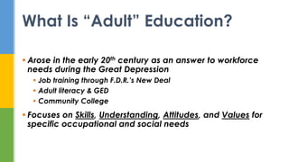 Arose in the early 20th century as an answer to workforce
needs during the Great Depression
 Job training through F.D.R.’s New Deal
 Adult literacy & GED
 Community College
 Focuses on Skills, Understanding, Attitudes, and Values for
specific occupational and social needs
What Is “Adult” Education?
 