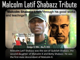 October 8, 1984 – May 9, 2013
Malcolm Latif Shabazz was the son of Qubilah Shabazz, the
second daughter of Malcolm X and Betty Shabazz. He was
the first male descendant of Malcolm X.
 