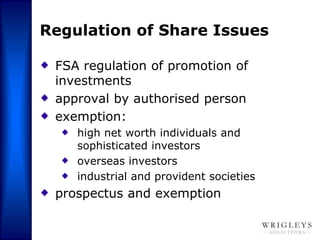 Regulation of Share Issues

 FSA regulation of promotion of
 investments
 approval by authorised person
 exemption:
    high net worth individuals and
    sophisticated investors
    overseas investors
    industrial and provident societies
 prospectus and exemption
 