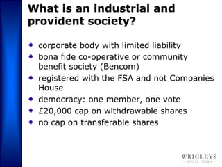 What is an industrial and
provident society?

 corporate body with limited liability
 bona fide co-operative or community
 benefit society (Bencom)
 registered with the FSA and not Companies
 House
 democracy: one member, one vote
 £20,000 cap on withdrawable shares
 no cap on transferable shares
 