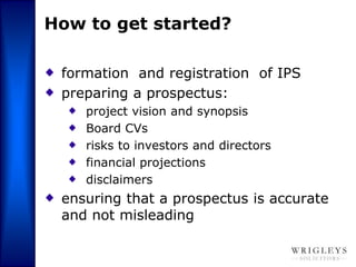 How to get started?

 formation and registration of IPS
 preparing a prospectus:
    project vision and synopsis
    Board CVs
    risks to investors and directors
    financial projections
    disclaimers
 ensuring that a prospectus is accurate
 and not misleading
 