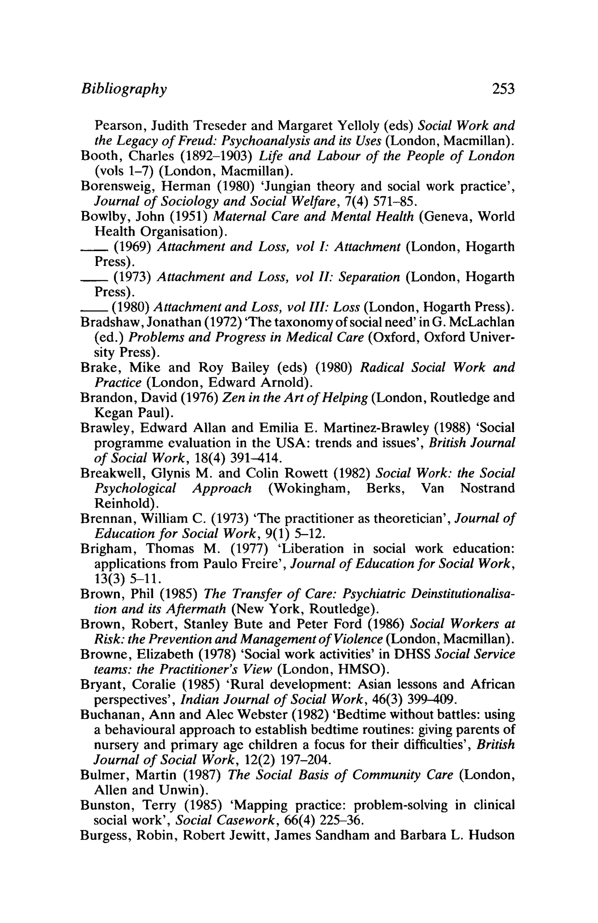 Bibliography 253
Pearson, Judith Treseder and Margaret Yelloly (eds) Social Work and
the Legacy ofFreud: Psychoanalysis and its Uses (London, Macmillan).
Booth, Charles (1892-1903) Life and Labour of the People of London
(vols 1-7) (London, Macmillan).
Borensweig, Herman (1980) 'Jungian theory and social work practice',
Journal of Sociology and Social Welfare, 7(4) 571-85.
Bowlby, John (1951) Maternal Care and Mental Health (Geneva, World
Health Organisation).
__ (1969) Attachment and Loss, vol 1: Attachment (London, Hogarth
Press).
__ (1973) Attachment and Loss, volll: Separation (London, Hogarth
Press).
__ (1980) Attachment and Loss, vol/11: Loss (London, Hogarth Press).
Bradshaw, Jonathan (1972) 'The taxonomy ofsocial need' in G. McLachlan
(ed.) Problems and Progress in Medical Care (Oxford, Oxford Univer-
sity Press).
Brake, Mike and Roy Bailey (eds) (1980) Radical Social Work and
Practice (London, Edward Arnold).
Brandon, David (1976) Zen in the Art ofHelping (London, Routledge and
Kegan Paul).
Brawley, Edward Allan and Emilia E. Martinez-Brawley (1988) 'Social
programme evaluation in the USA: trends and issues', British Journal
of Social Work, 18(4) 391-414.
Breakwell, Glynis M. and Colin Rowett (1982) Social Work: the Social
Psychological Approach (Wokingham, Berks, Van Nostrand
Reinhold).
Brennan, William C. (1973) 'The practitioner as theoretician', Journal of
Education for Social Work, 9(1) 5-12.
Brigham, Thomas M. (1977) 'Liberation in social work education:
applications from Paulo Freire', Journal of Education for Social Work,
13(3) 5-11.
Brown, Phil (1985) The Transfer of Care: Psychiatric Deinstitutionalisa-
tion and its Aftermath (New York, Routledge).
Brown, Robert, Stanley Bute and Peter Ford (1986) Social Workers at
Risk: the Prevention and Management ofViolence (London, Macmillan).
Browne, Elizabeth (1978) 'Social work activities' in DHSS Social Service
teams: the Practitioner's View (London, HMSO).
Bryant, Coralie (1985) 'Rural development: Asian lessons and African
perspectives', Indian Journal of Social Work, 46(3) 399-409.
Buchanan, Ann and Alec Webster (1982) 'Bedtime without battles: using
a behavioural approach to establish bedtime routines: giving parents of
nursery and primary age children a focus for their difficulties', British
Journal of Social Work, 12(2) 197-204.
Bulmer, Martin (1987) The Social Basis of Community Care (London,
Allen and Unwin).
Bunston, Terry (1985) 'Mapping practice: problem-solving in clinical
social work', Social Casework, 66(4) 225-36.
Burgess, Robin, Robert Jewitt, James Sandham and Barbara L. Hudson
 