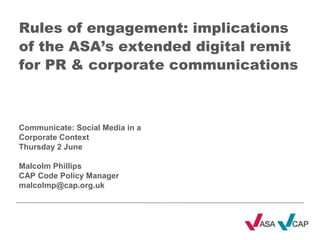 Rules of engagement: implications of the ASA’s extended digital remit for PR & corporate communications Communicate: Social Media in a Corporate Context Thursday 2 June Malcolm Phillips  CAP Code Policy Manager malcolmp@cap.org.uk 