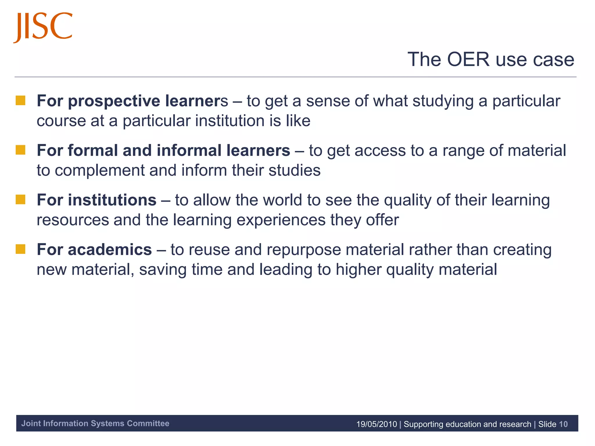 The OER use case

 For prospective learners – to get a sense of what studying a particular
  course at a particular institution is like
 For formal and informal learners – to get access to a range of material
  to complement and inform their studies
 For institutions – to allow the world to see the quality of their learning
  resources and the learning experiences they offer
 For academics – to reuse and repurpose material rather than creating
  new material, saving time and leading to higher quality material




Joint Information Systems Committee             19/05/2010 | Supporting education and research | Slide 10
 