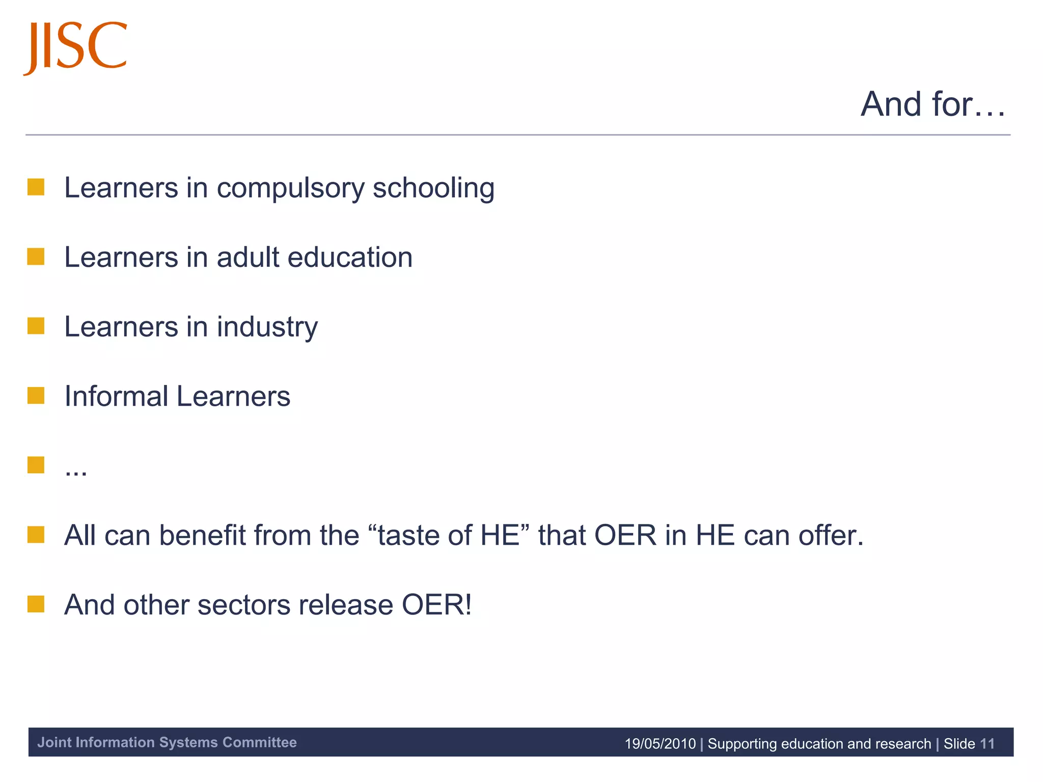 And for…

 Learners in compulsory schooling

 Learners in adult education

 Learners in industry

 Informal Learners

 ...

 All can benefit from the “taste of HE” that OER in HE can offer.

 And other sectors release OER!



Joint Information Systems Committee            19/05/2010 | Supporting education and research | Slide 11
 