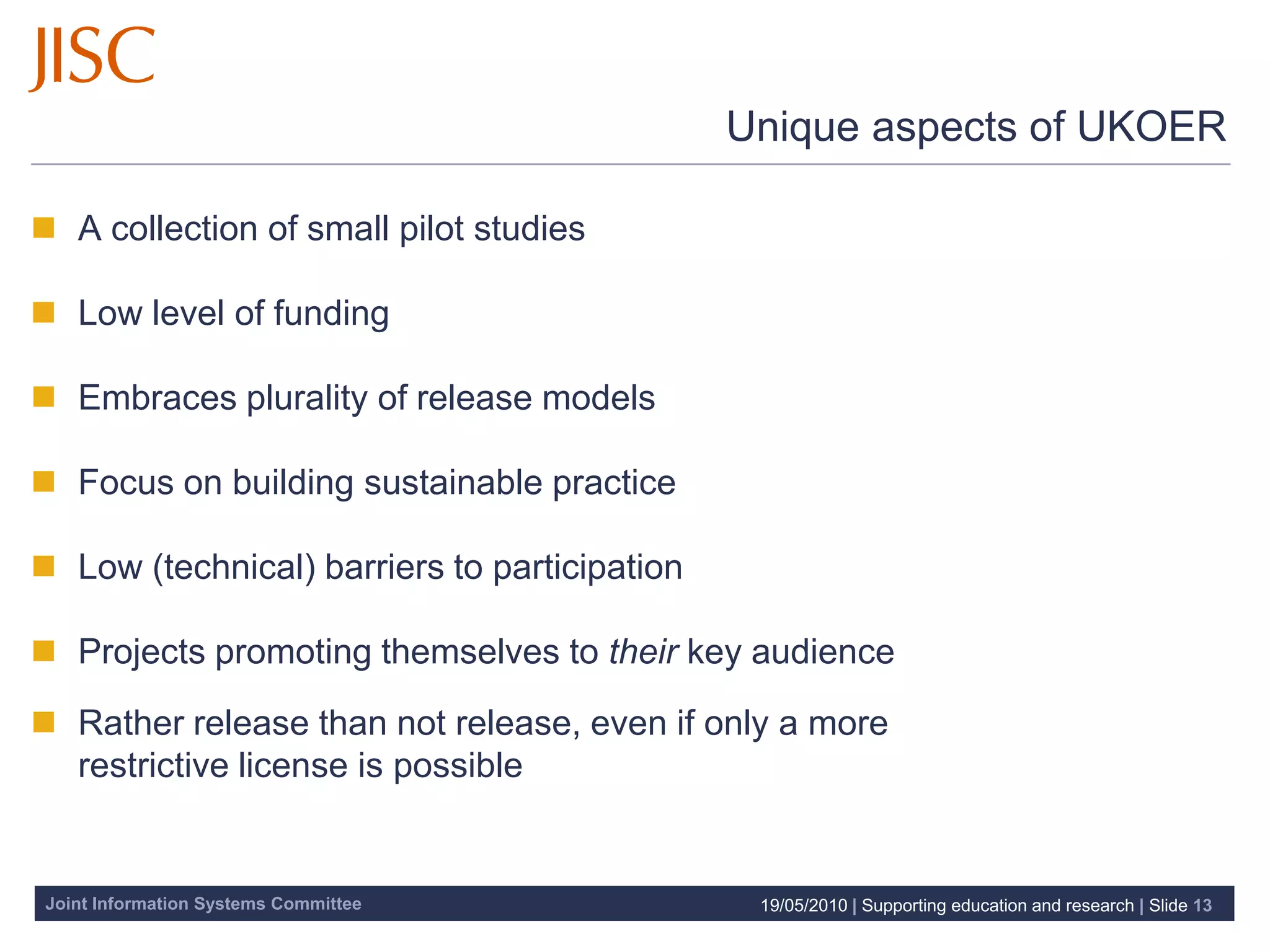 Unique aspects of UKOER

 A collection of small pilot studies

 Low level of funding

 Embraces plurality of release models

 Focus on building sustainable practice

 Low (technical) barriers to participation

 Projects promoting themselves to their key audience

 Rather release than not release, even if only a more
  restrictive license is possible


Joint Information Systems Committee            19/05/2010 | Supporting education and research | Slide 13
 