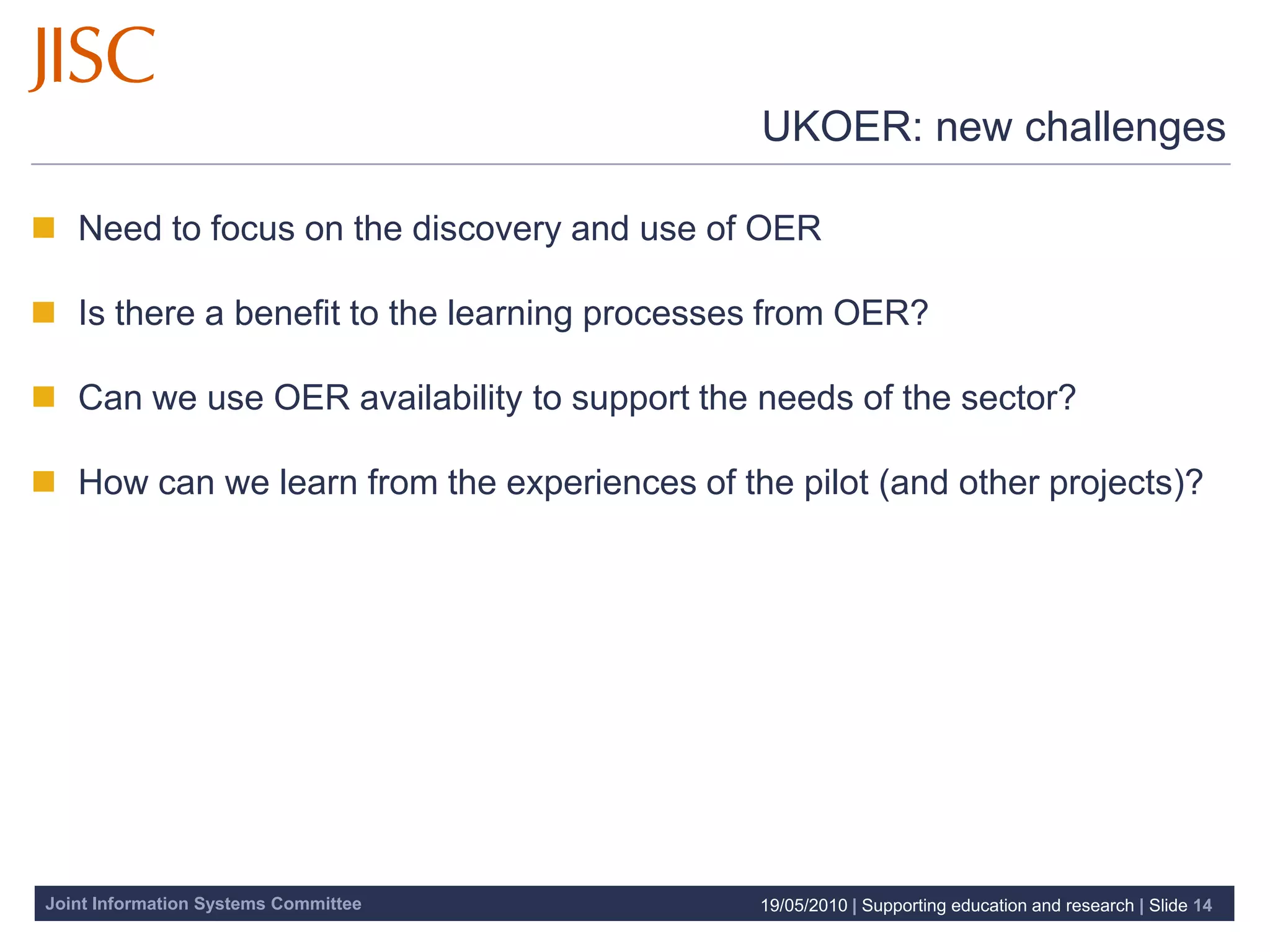 UKOER: new challenges

 Need to focus on the discovery and use of OER

 Is there a benefit to the learning processes from OER?

 Can we use OER availability to support the needs of the sector?

 How can we learn from the experiences of the pilot (and other projects)?




Joint Information Systems Committee           19/05/2010 | Supporting education and research | Slide 14
 