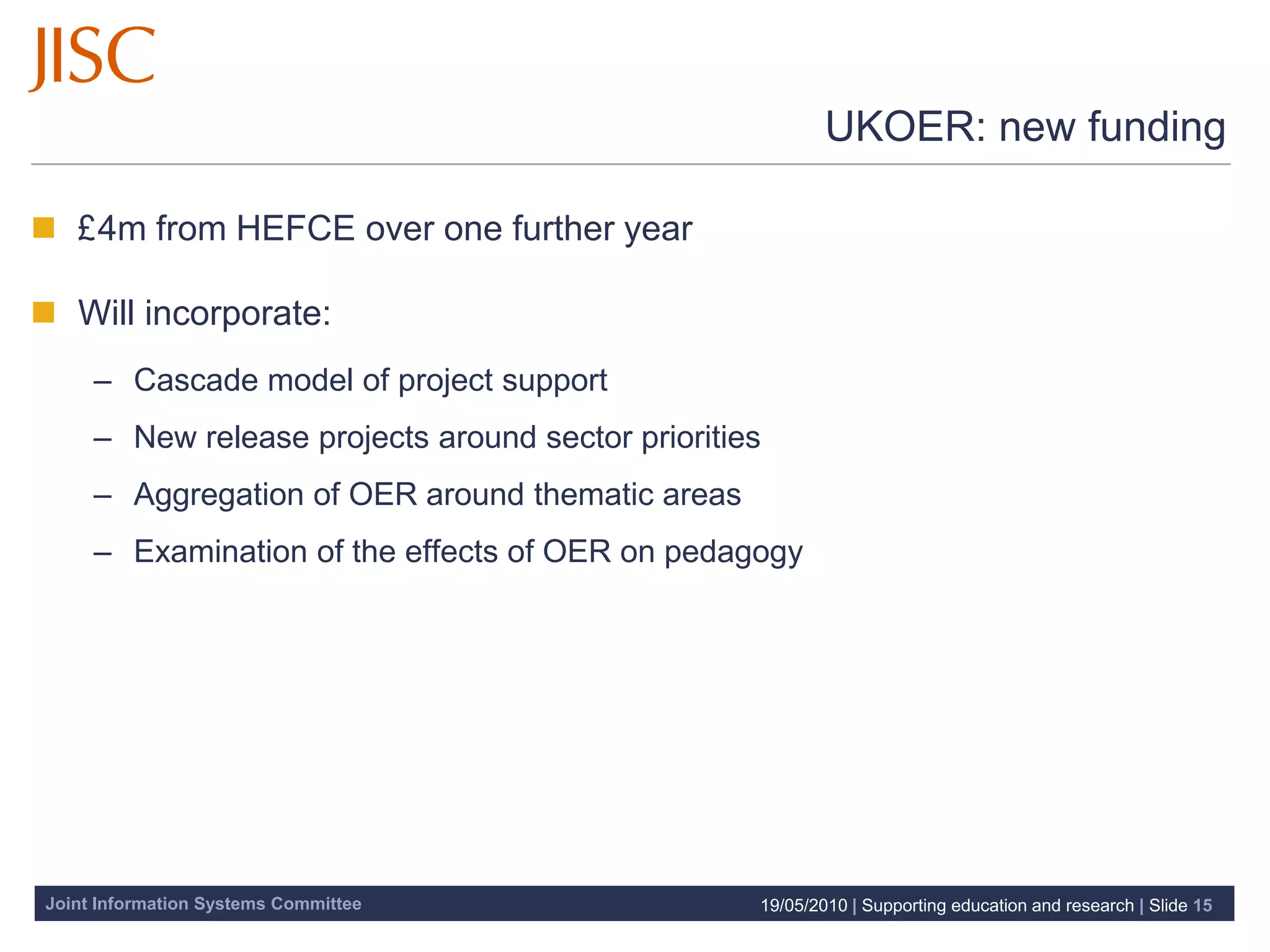 UKOER: new funding

 £4m from HEFCE over one further year

 Will incorporate:
     – Cascade model of project support
     – New release projects around sector priorities
     – Aggregation of OER around thematic areas
     – Examination of the effects of OER on pedagogy




Joint Information Systems Committee                19/05/2010 | Supporting education and research | Slide 15
 
