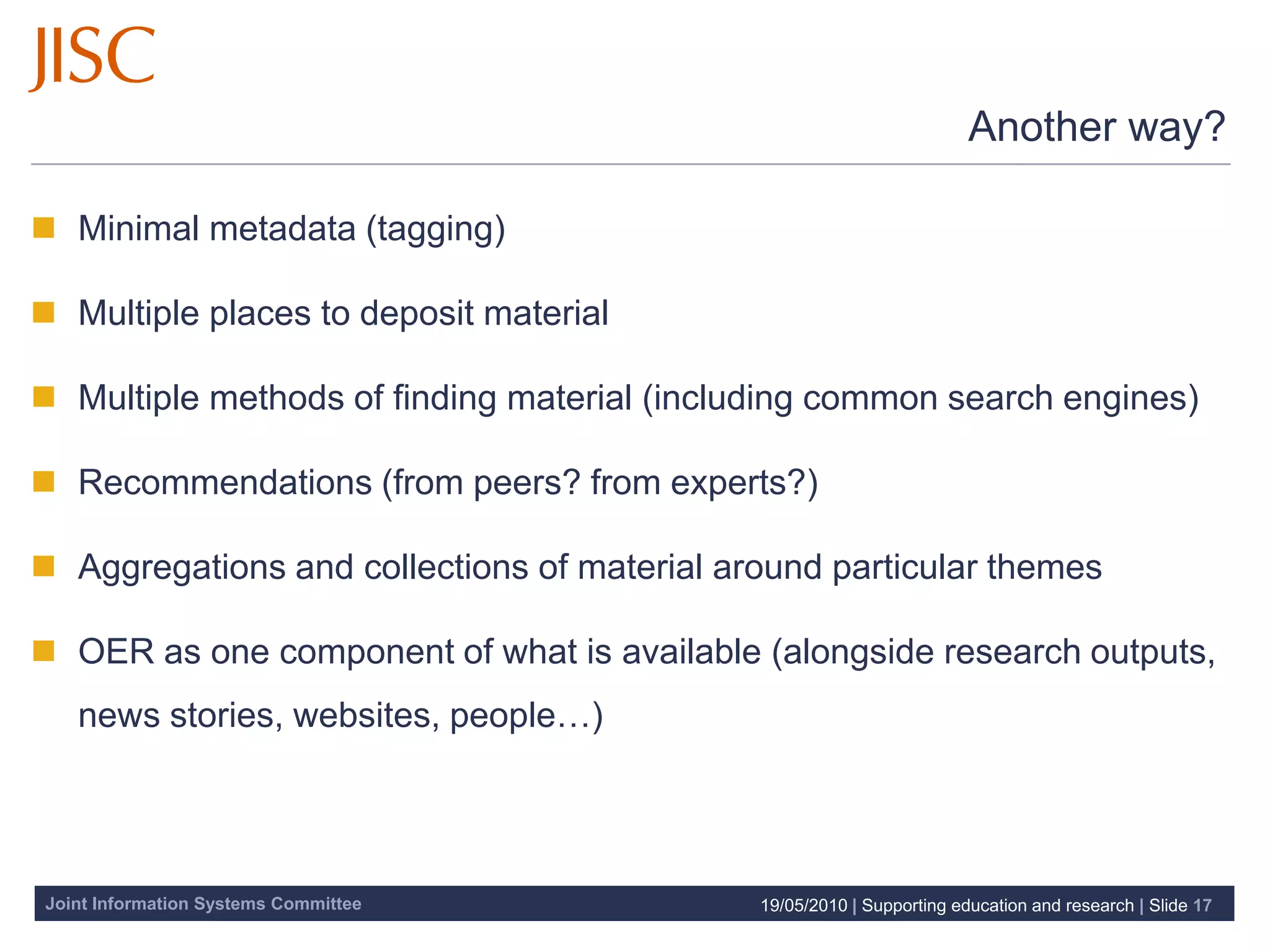 Another way?

 Minimal metadata (tagging)

 Multiple places to deposit material

 Multiple methods of finding material (including common search engines)

 Recommendations (from peers? from experts?)

 Aggregations and collections of material around particular themes

 OER as one component of what is available (alongside research outputs,
   news stories, websites, people…)




Joint Information Systems Committee          19/05/2010 | Supporting education and research | Slide 17
 