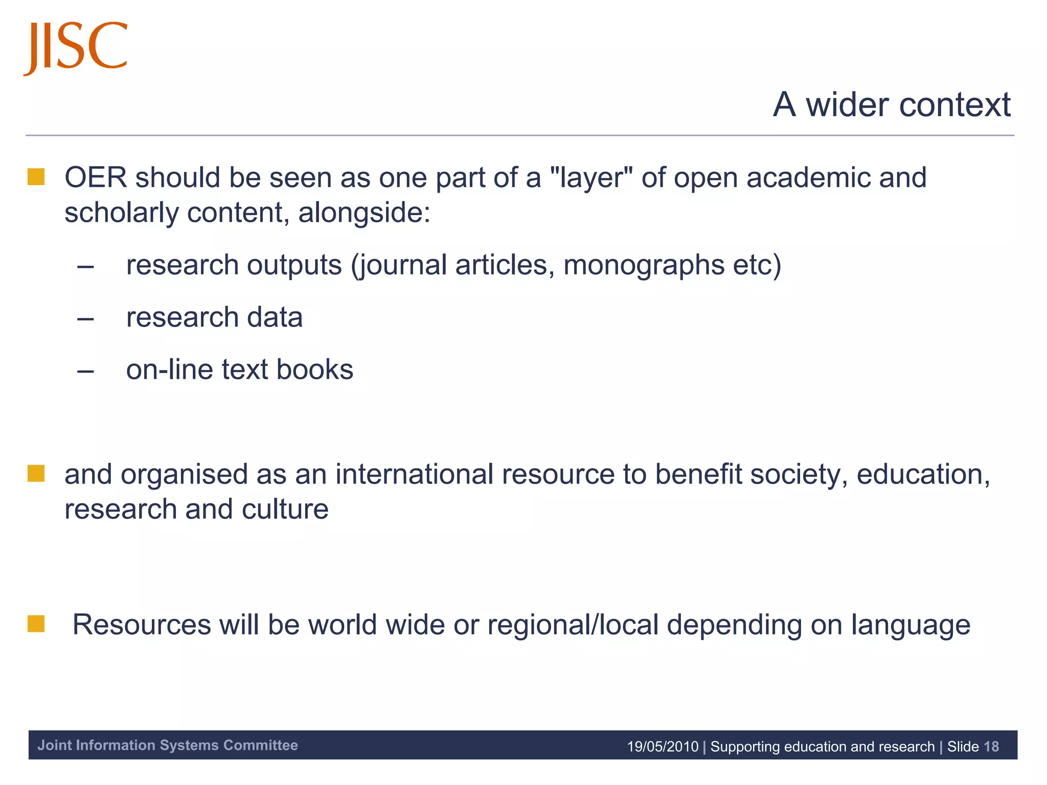 A wider context

 OER should be seen as one part of a "layer" of open academic and
  scholarly content, alongside:
     –     research outputs (journal articles, monographs etc)
     –     research data
     –     on-line text books


 and organised as an international resource to benefit society, education,
  research and culture


 Resources will be world wide or regional/local depending on language


Joint Information Systems Committee              19/05/2010 | Supporting education and research | Slide 18
 