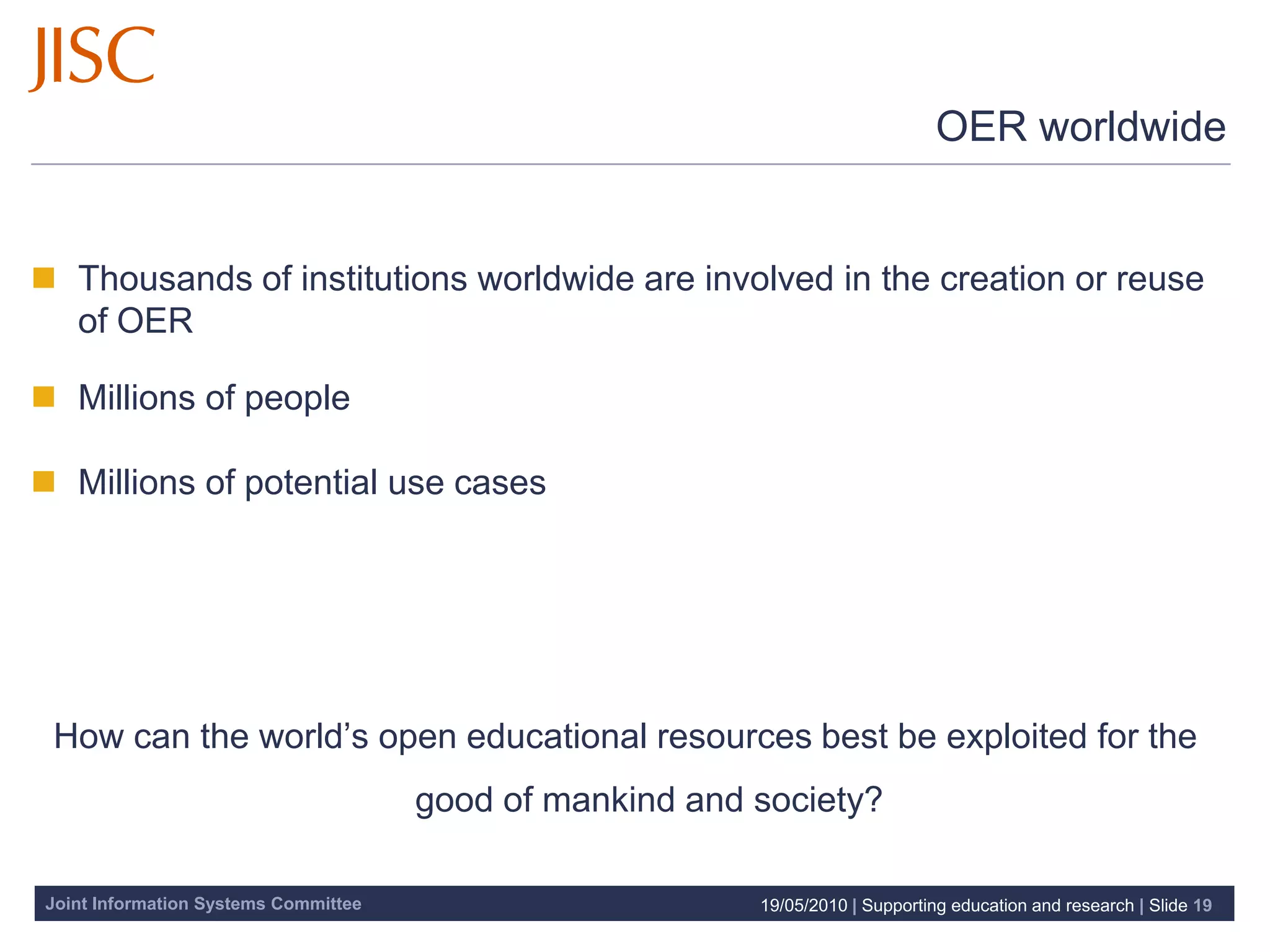 OER worldwide


 Thousands of institutions worldwide are involved in the creation or reuse
  of OER

 Millions of people

 Millions of potential use cases




 How can the world’s open educational resources best be exploited for the
                                      good of mankind and society?

Joint Information Systems Committee                       19/05/2010 | Supporting education and research | Slide 19
 